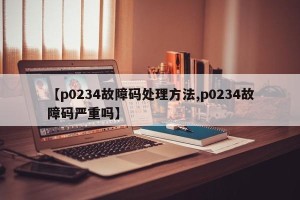 【p0234故障码处理方法,p0234故障码严重吗】