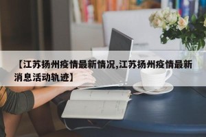 【江苏扬州疫情最新情况,江苏扬州疫情最新消息活动轨迹】