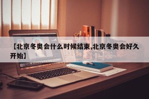 【北京冬奥会什么时候结束,北京冬奥会好久开始】