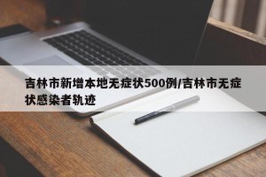 吉林市新增本地无症状500例/吉林市无症状感染者轨迹
