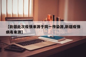 【新疆此次疫情来源于同一传染源,新疆疫情病毒来源】