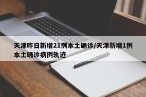 天津昨日新增21例本土确诊/天津新增1例本土确诊病例轨迹
