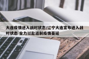 大连疫情进入战时状态/辽宁大连宣布进入战时状态 全力以赴遏制疫情蔓延