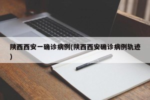 陕西西安一确诊病例(陕西西安确诊病例轨迹)