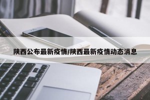 陕西公布最新疫情/陕西最新疫情动态消息
