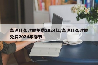 高速什么时候免费2024年/高速什么时候免费2024年春节