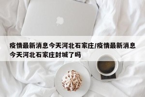 疫情最新消息今天河北石家庄/疫情最新消息今天河北石家庄封城了吗