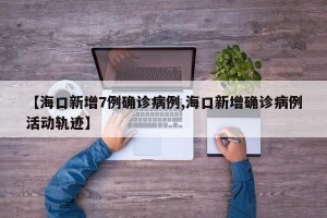 【海口新增7例确诊病例,海口新增确诊病例活动轨迹】