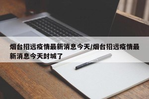 烟台招远疫情最新消息今天/烟台招远疫情最新消息今天封城了