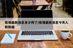 疫情最新消息多少例了/疫情最新消息今天人数数据