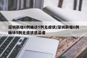 深圳新增6例确诊5例无症状/深圳新增6例确诊5例无症状感染者