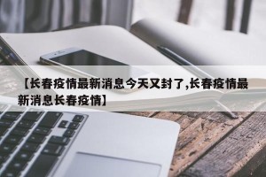 【长春疫情最新消息今天又封了,长春疫情最新消息长春疫情】