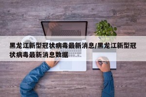 黑龙江新型冠状病毒最新消息/黑龙江新型冠状病毒最新消息数据