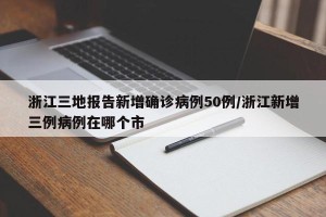 浙江三地报告新增确诊病例50例/浙江新增三例病例在哪个市