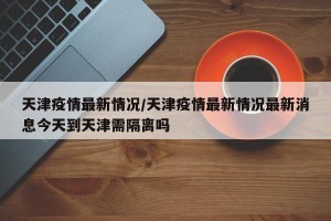天津疫情最新情况/天津疫情最新情况最新消息今天到天津需隔离吗