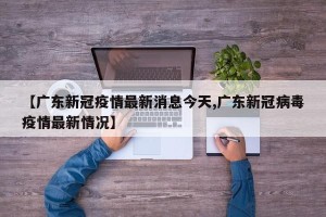 【广东新冠疫情最新消息今天,广东新冠病毒疫情最新情况】