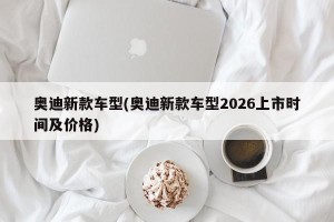 奥迪新款车型(奥迪新款车型2026上市时间及价格)