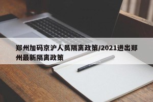 郑州加码京沪人员隔离政策/2021进出郑州最新隔离政策