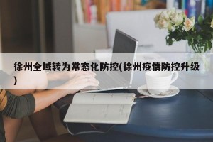 徐州全域转为常态化防控(徐州疫情防控升级)