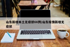 山东新增本土无症状66例/山东疫情新增无症状