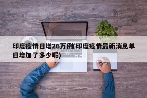 印度疫情日增26万例(印度疫情最新消息单日增加了多少呢)