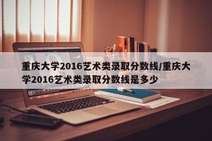 重庆大学2016艺术类录取分数线/重庆大学2016艺术类录取分数线是多少