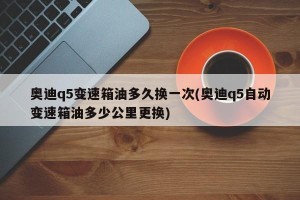 奥迪q5变速箱油多久换一次(奥迪q5自动变速箱油多少公里更换)