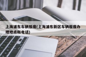 上海浦东车辆报废(上海浦东新区车辆报废办理地点和电话)