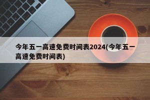 今年五一高速免费时间表2024(今年五一高速免费时间表)
