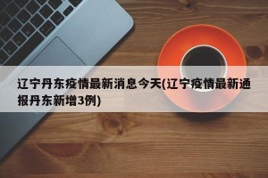 辽宁丹东疫情最新消息今天(辽宁疫情最新通报丹东新增3例)