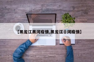 【黑龙江黑河疫情,黑龙江黒河疫情】