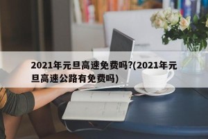 2021年元旦高速免费吗?(2021年元旦高速公路有免费吗)