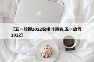 【五一放假2022安排时间表,五一放假 2022】
