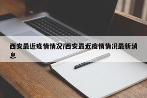 西安最近疫情情况/西安最近疫情情况最新消息