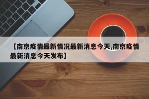 【南京疫情最新情况最新消息今天,南京疫情最新消息今天发布】