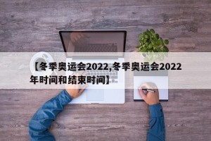 【冬季奥运会2022,冬季奥运会2022年时间和结束时间】