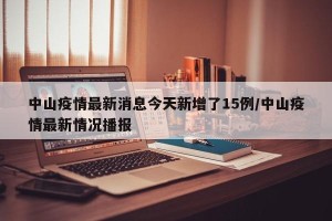 中山疫情最新消息今天新增了15例/中山疫情最新情况播报