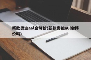 新款奥迪a6l会降价(新款奥迪a6l会降价吗)