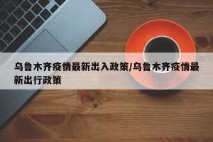 乌鲁木齐疫情最新出入政策/乌鲁木齐疫情最新出行政策