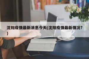 沈阳疫情最新消息今天(沈阳疫情最新情况?)