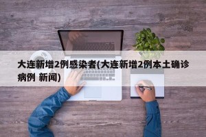 大连新增2例感染者(大连新增2例本土确诊病例 新闻)