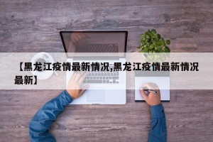 【黑龙江疫情最新情况,黑龙江疫情最新情况最新】