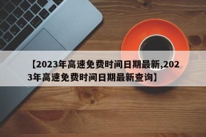 【2023年高速免费时间日期最新,2023年高速免费时间日期最新查询】