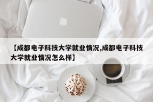 【成都电子科技大学就业情况,成都电子科技大学就业情况怎么样】