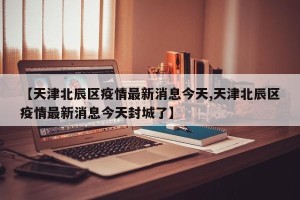 【天津北辰区疫情最新消息今天,天津北辰区疫情最新消息今天封城了】