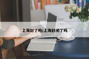 上海封了吗/上海封闭了吗