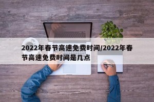 2022年春节高速免费时间/2022年春节高速免费时间是几点
