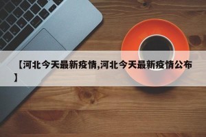 【河北今天最新疫情,河北今天最新疫情公布】