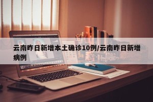 云南昨日新增本土确诊10例/云南昨日新增病例