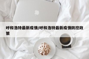 呼和浩特最新疫情/呼和浩特最新疫情防控政策